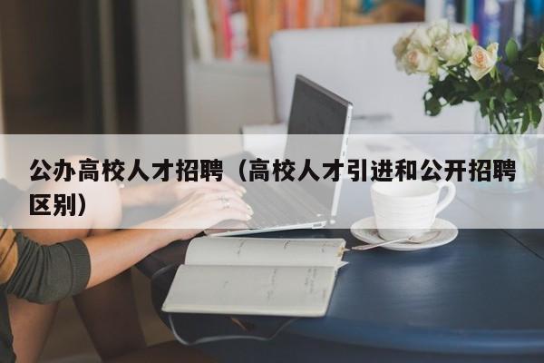 公办高校人才招聘（高校人才引进和公开招聘区别）-第1张图片-大学教师招聘