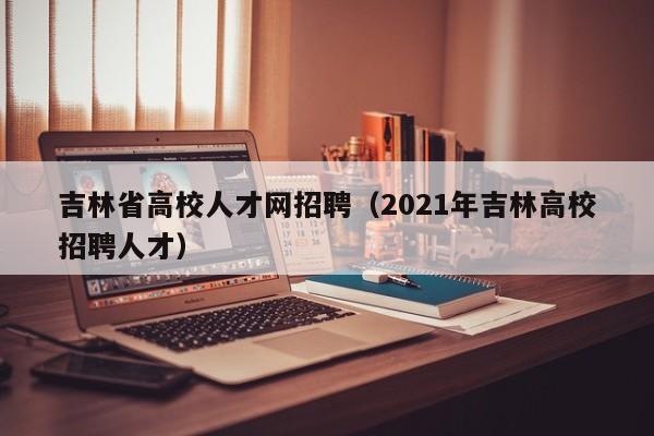 吉林省高校人才网招聘（2021年吉林高校招聘人才）-第1张图片-大学教师招聘