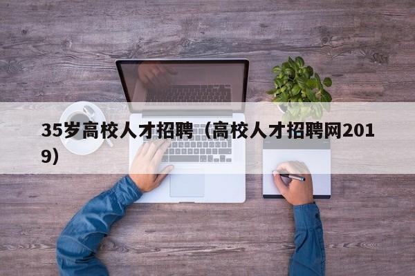 35岁高校人才招聘（高校人才招聘网2019）-第1张图片-大学教师招聘