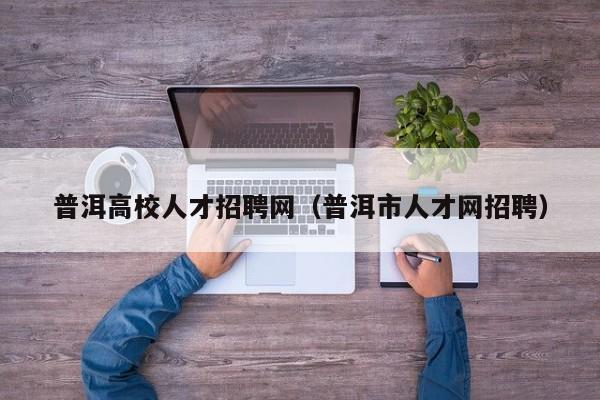 普洱高校人才招聘网（普洱市人才网招聘）-第1张图片-大学教师招聘