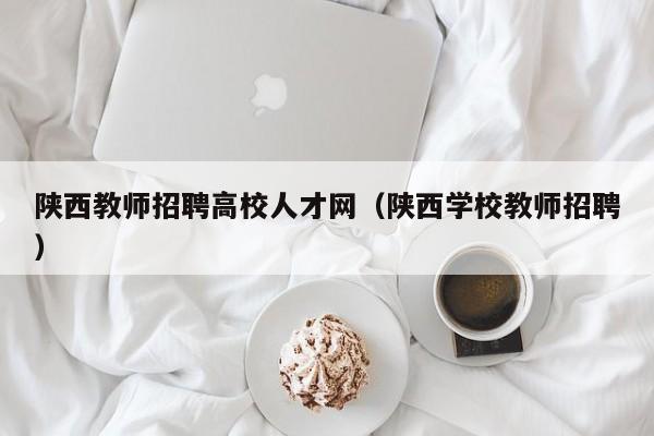 陕西教师招聘高校人才网（陕西学校教师招聘）-第1张图片-大学教师招聘