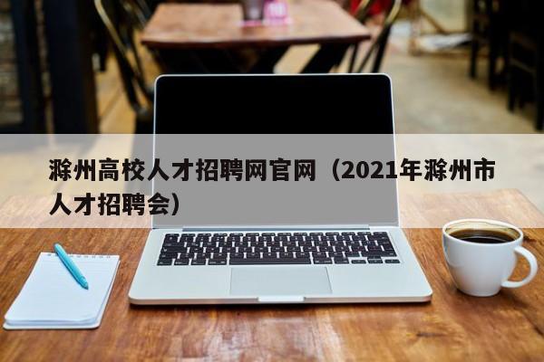 滁州高校人才招聘网官网（2021年滁州市人才招聘会）-第1张图片-大学教师招聘