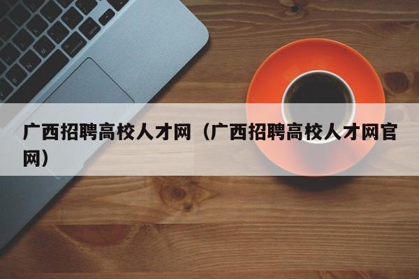 广西招聘高校人才网（广西招聘高校人才网官网）-第1张图片-大学教师招聘