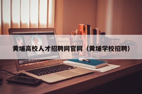 黄埔高校人才招聘网官网（黄埔学校招聘）-第1张图片-大学教师招聘