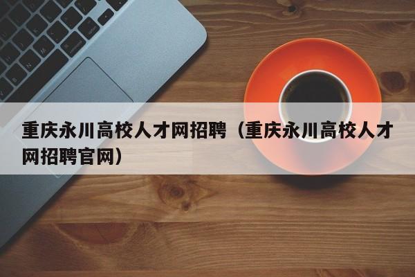 重庆永川高校人才网招聘（重庆永川高校人才网招聘官网）-第1张图片-大学教师招聘