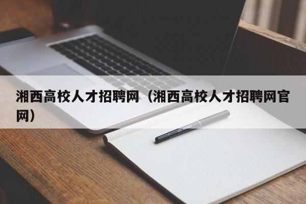 湘西高校人才招聘网（湘西高校人才招聘网官网）-第1张图片-大学教师招聘