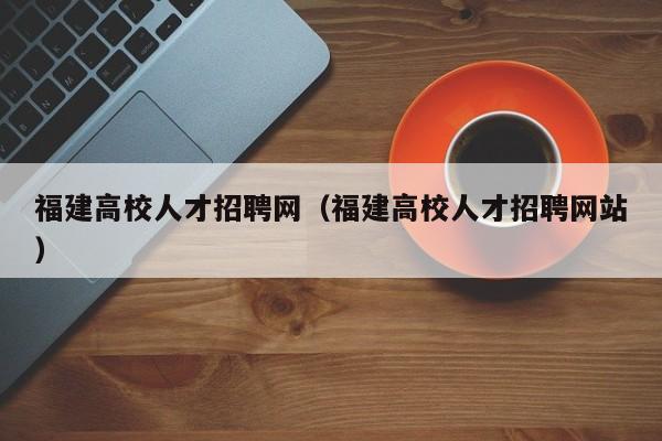 福建高校人才招聘网（福建高校人才招聘网站）-第1张图片-大学教师招聘