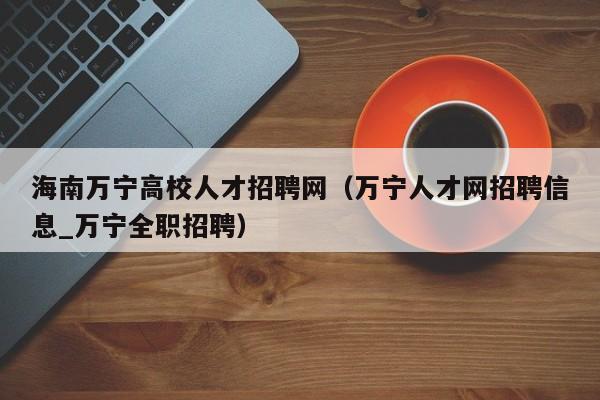 海南万宁高校人才招聘网（万宁人才网招聘信息_万宁全职招聘）-第1张图片-大学教师招聘