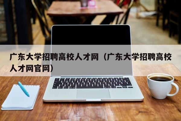 广东大学招聘高校人才网（广东大学招聘高校人才网官网）-第1张图片-大学教师招聘