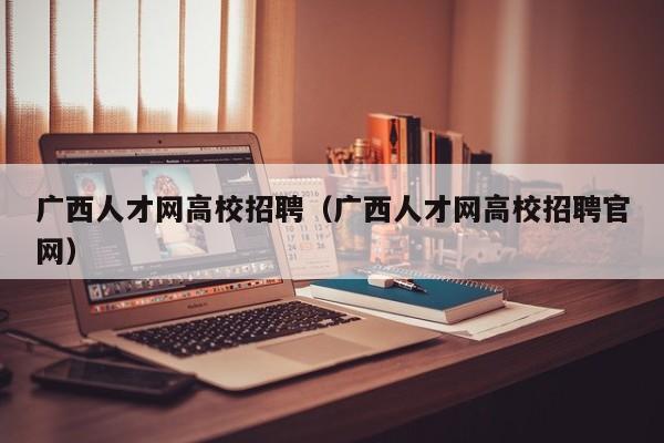 广西人才网高校招聘（广西人才网高校招聘官网）-第1张图片-大学教师招聘