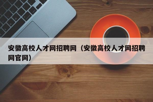 安徽高校人才网招聘网（安徽高校人才网招聘网官网）-第1张图片-大学教师招聘