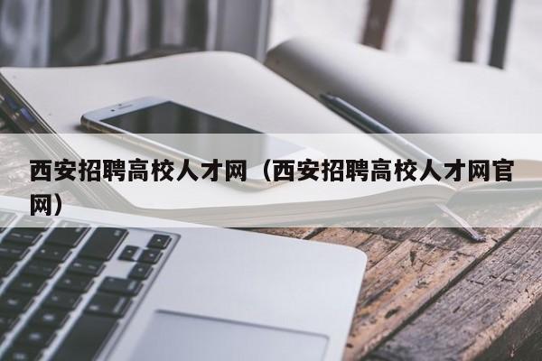 西安招聘高校人才网（西安招聘高校人才网官网）-第1张图片-大学教师招聘