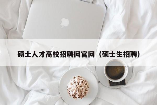 硕士人才高校招聘网官网（硕士生招聘）-第1张图片-大学教师招聘