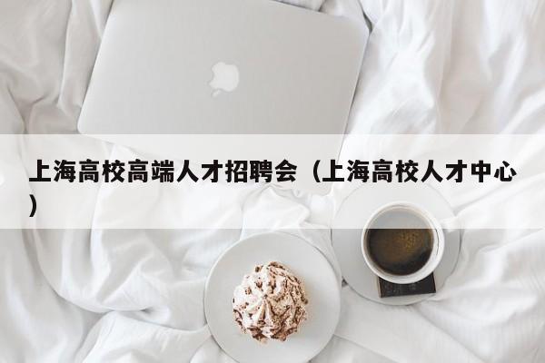 上海高校高端人才招聘会（上海高校人才中心）-第1张图片-大学教师招聘