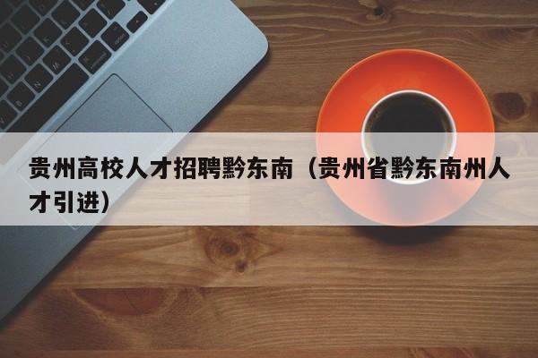 贵州高校人才招聘黔东南（贵州省黔东南州人才引进）-第1张图片-大学教师招聘