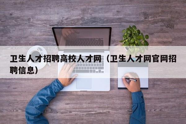 卫生人才招聘高校人才网（卫生人才网官网招聘信息）-第1张图片-大学教师招聘