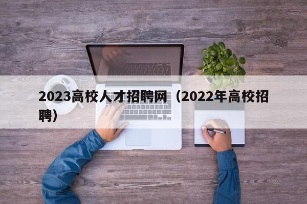 2023高校人才招聘网（2022年高校招聘）-第1张图片-大学教师招聘