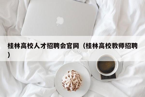 桂林高校人才招聘会官网（桂林高校教师招聘）-第1张图片-大学教师招聘