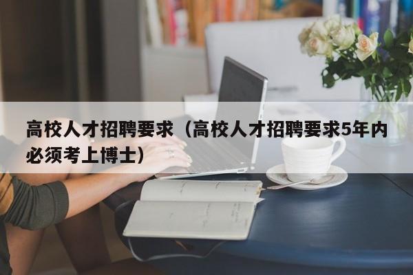 高校人才招聘要求（高校人才招聘要求5年内必须考上博士）-第1张图片-大学教师招聘