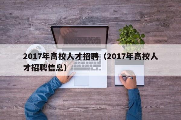 2017年高校人才招聘（2017年高校人才招聘信息）-第1张图片-大学教师招聘