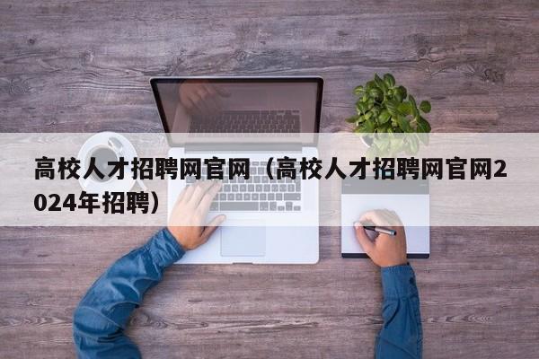 高校人才招聘网官网（高校人才招聘网官网2024年招聘）-第1张图片-大学教师招聘