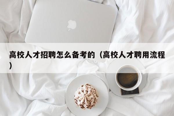 高校人才招聘怎么备考的（高校人才聘用流程）-第1张图片-大学教师招聘