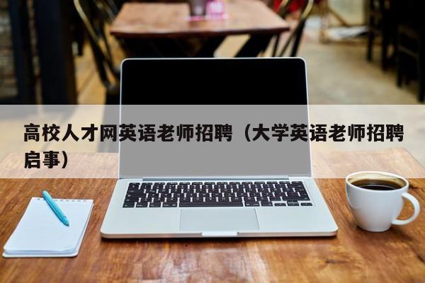 高校人才网英语老师招聘（大学英语老师招聘启事）-第1张图片-大学教师招聘