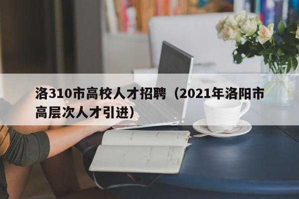 洛310市高校人才招聘（2021年洛阳市高层次人才引进）-第1张图片-大学教师招聘