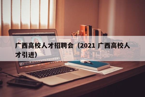 广西高校人才招聘会（2021 广西高校人才引进）-第1张图片-大学教师招聘