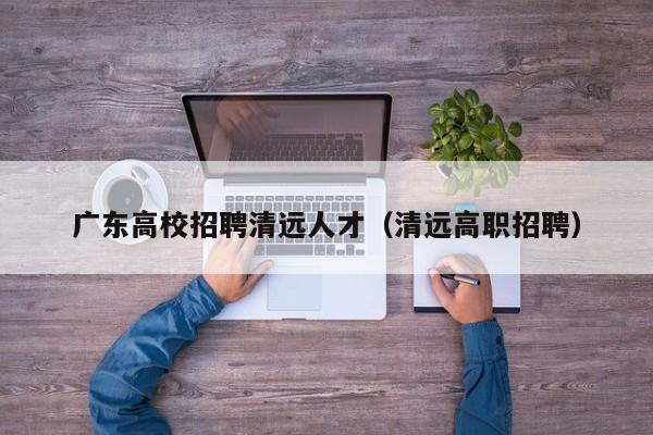 广东高校招聘清远人才（清远高职招聘）-第1张图片-大学教师招聘