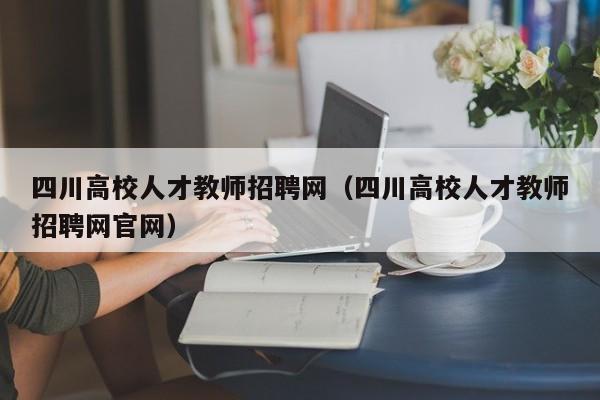 四川高校人才教师招聘网（四川高校人才教师招聘网官网）-第1张图片-大学教师招聘