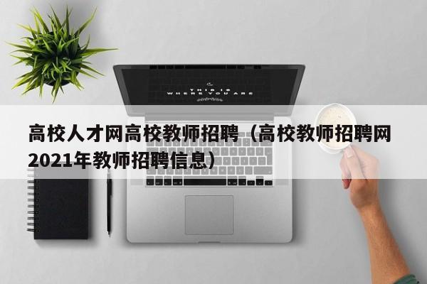 高校人才网高校教师招聘（高校教师招聘网 2021年教师招聘信息）-第1张图片-大学教师招聘