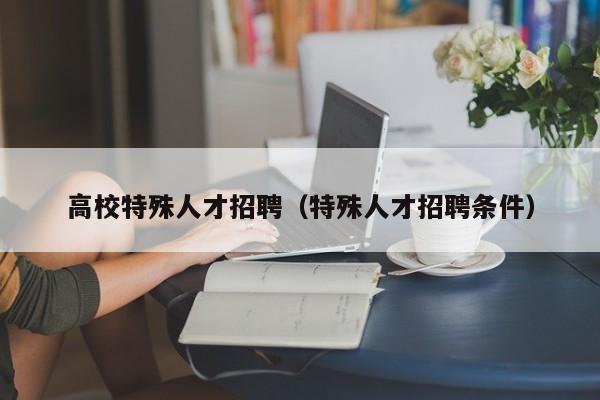 高校特殊人才招聘（特殊人才招聘条件）-第1张图片-大学教师招聘