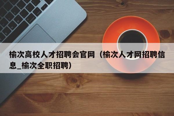 榆次高校人才招聘会官网（榆次人才网招聘信息_榆次全职招聘）-第1张图片-大学教师招聘