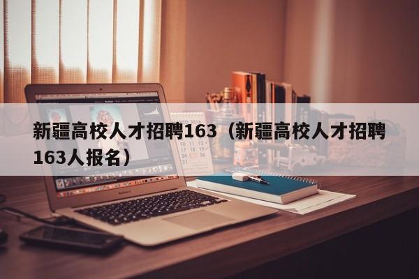 新疆高校人才招聘163（新疆高校人才招聘163人报名）-第1张图片-大学教师招聘