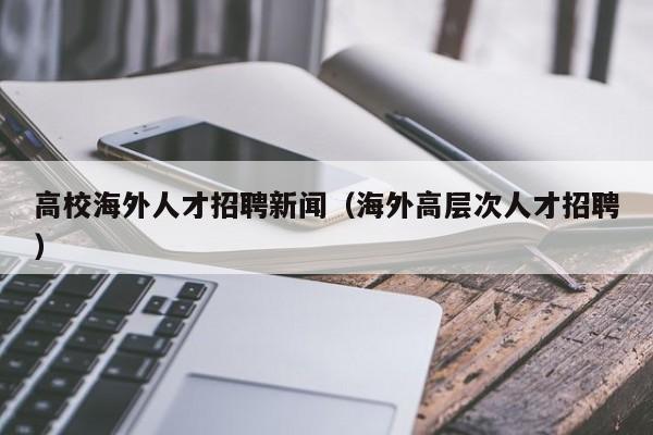 高校海外人才招聘新闻（海外高层次人才招聘）-第1张图片-大学教师招聘