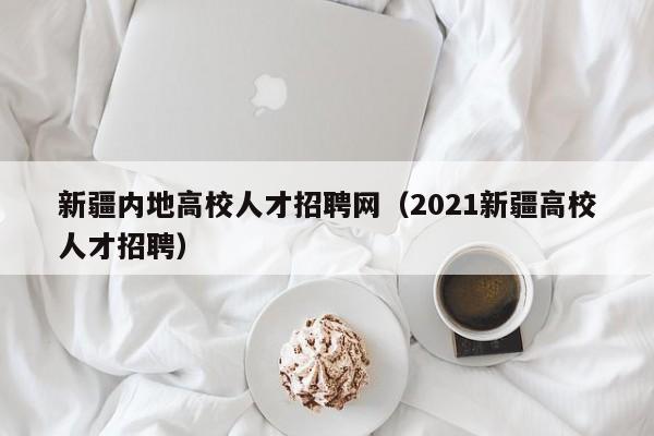 新疆内地高校人才招聘网（2021新疆高校人才招聘）-第1张图片-大学教师招聘