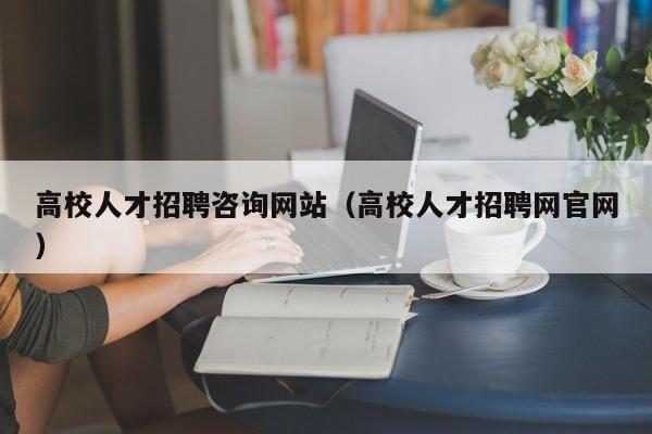 高校人才招聘咨询网站（高校人才招聘网官网）-第1张图片-大学教师招聘