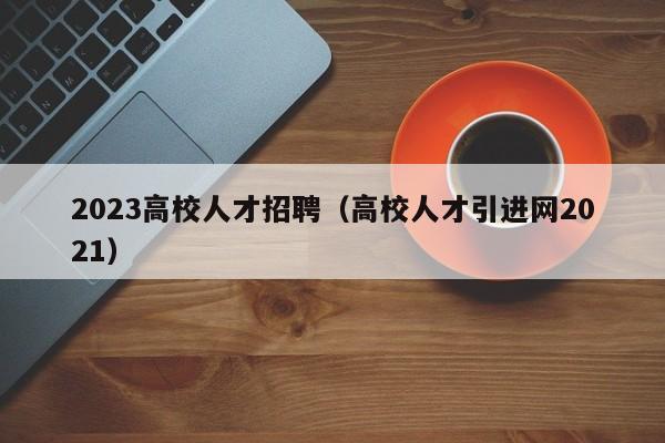 2023高校人才招聘（高校人才引进网2021）-第1张图片-大学教师招聘