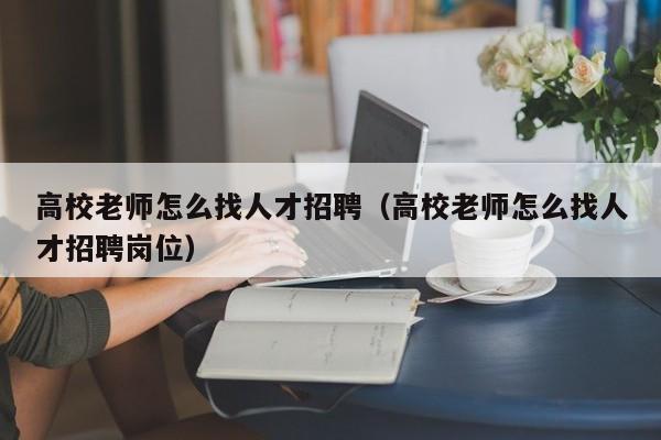 高校老师怎么找人才招聘（高校老师怎么找人才招聘岗位）-第1张图片-大学教师招聘