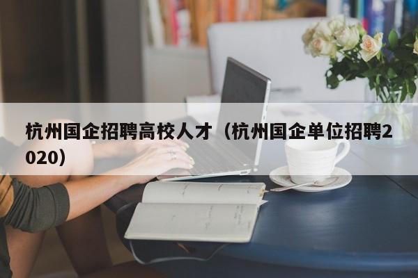 杭州国企招聘高校人才（杭州国企单位招聘2020）-第1张图片-大学教师招聘