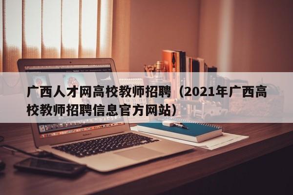 广西人才网高校教师招聘（2021年广西高校教师招聘信息官方网站）-第1张图片-大学教师招聘