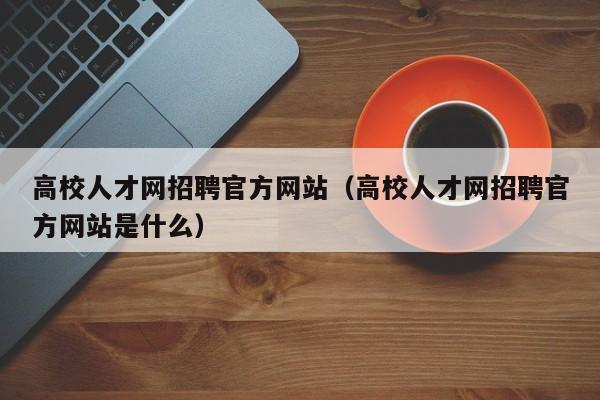 高校人才网招聘官方网站（高校人才网招聘官方网站是什么）-第1张图片-大学教师招聘