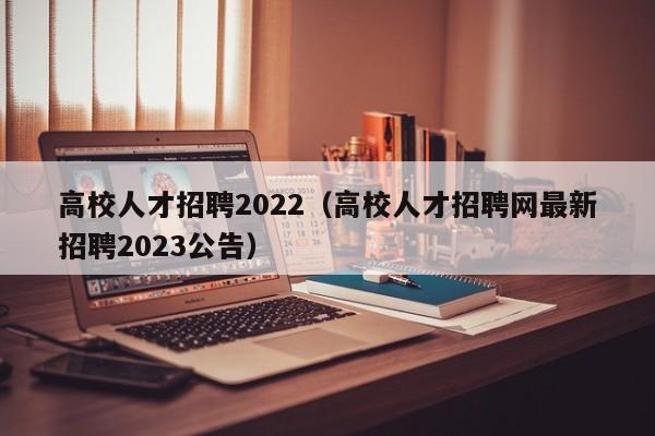 高校人才招聘2022（高校人才招聘网最新招聘2023公告）-第1张图片-大学教师招聘