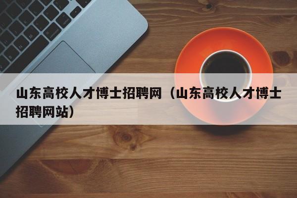 山东高校人才博士招聘网（山东高校人才博士招聘网站）-第1张图片-大学教师招聘