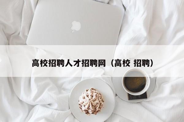 高校招聘人才招聘网（高校 招聘）-第1张图片-大学教师招聘