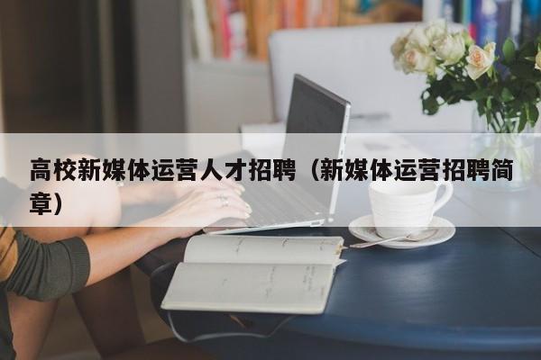 高校新媒体运营人才招聘（新媒体运营招聘简章）-第1张图片-大学教师招聘